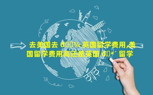 去美国去 🐼 英国留学费用,美国留学费用高还是英国 🪴 留学费用高